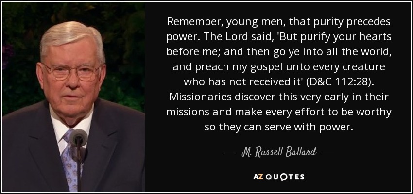 Remember, young men, that purity precedes power. The Lord said, 'But purify your hearts before me; and then go ye into all the world, and preach my gospel unto every creature who has not received it' (D&C 112:28). Missionaries discover this very early in their missions and make every effort to be worthy so they can serve with power. - M. Russell Ballard