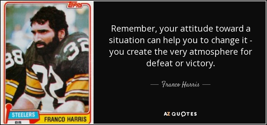 Remember, your attitude toward a situation can help you to change it - you create the very atmosphere for defeat or victory. - Franco Harris
