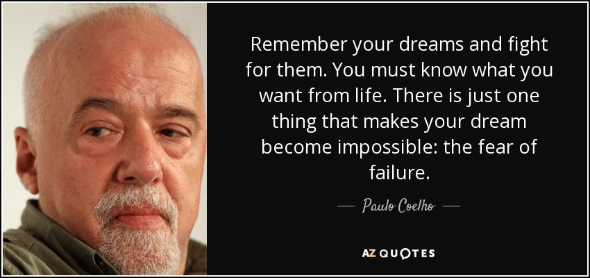 Remember your dreams and fight for them. You must know what you want from life. There is just one thing that makes your dream become impossible: the fear of failure. - Paulo Coelho