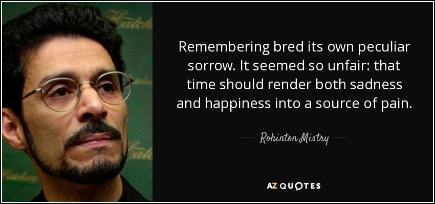 Remembering bred its own peculiar sorrow. It seemed so unfair: that time should render both sadness and happiness into a source of pain. - Rohinton Mistry