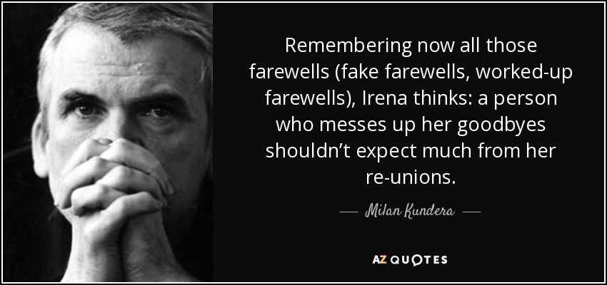 Remembering now all those farewells (fake farewells, worked-up farewells), Irena thinks: a person who messes up her goodbyes shouldn’t expect much from her re-unions. - Milan Kundera
