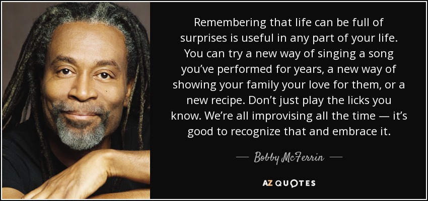 Remembering that life can be full of surprises is useful in any part of your life. You can try a new way of singing a song you’ve performed for years, a new way of showing your family your love for them, or a new recipe. Don’t just play the licks you know. We’re all improvising all the time — it’s good to recognize that and embrace it. - Bobby McFerrin