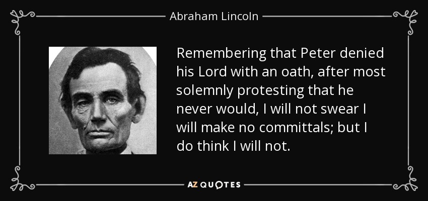 Remembering that Peter denied his Lord with an oath, after most solemnly protesting that he never would, I will not swear I will make no committals; but I do think I will not. - Abraham Lincoln