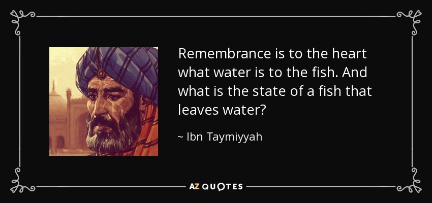 Remembrance is to the heart what water is to the fish. And what is the state of a fish that leaves water? - Ibn Taymiyyah