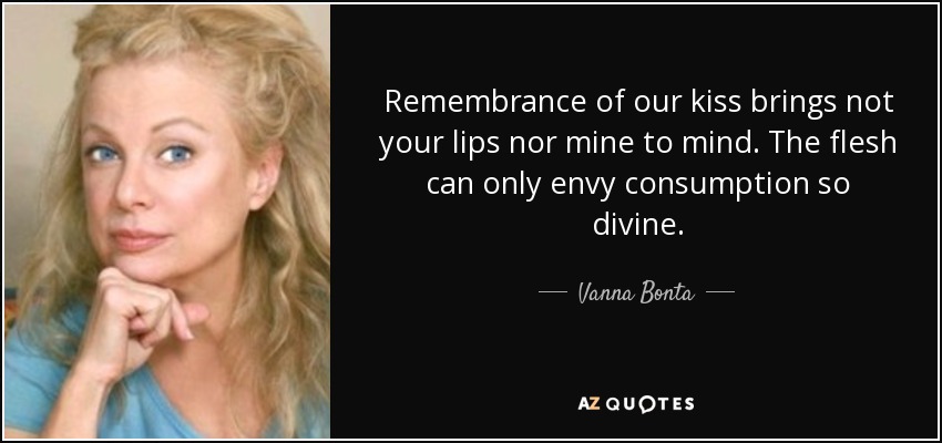 Remembrance of our kiss brings not your lips nor mine to mind. The flesh can only envy consumption so divine. - Vanna Bonta