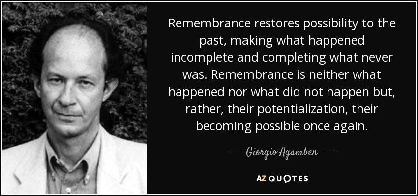 Remembrance restores possibility to the past, making what happened incomplete and completing what never was. Remembrance is neither what happened nor what did not happen but, rather, their potentialization, their becoming possible once again. - Giorgio Agamben