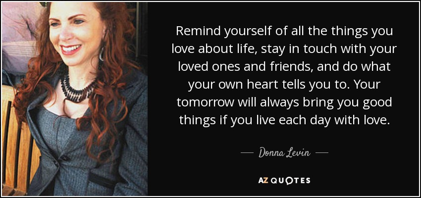 Remind yourself of all the things you love about life, stay in touch with your loved ones and friends, and do what your own heart tells you to. Your tomorrow will always bring you good things if you live each day with love. - Donna Levin