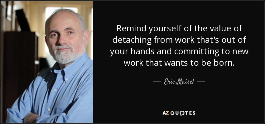 Remind yourself of the value of detaching from work that's out of your hands and committing to new work that wants to be born. - Eric Maisel