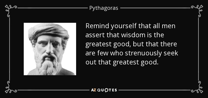 Remind yourself that all men assert that wisdom is the greatest good, but that there are few who strenuously seek out that greatest good. - Pythagoras