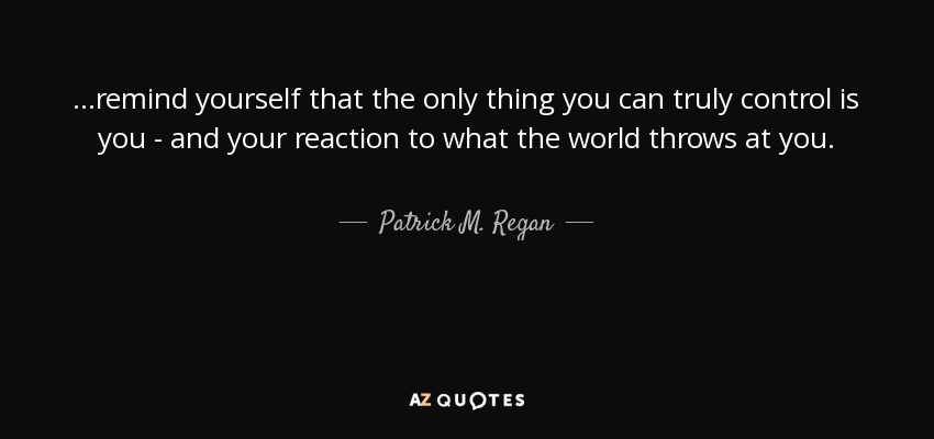 ...remind yourself that the only thing you can truly control is you - and your reaction to what the world throws at you. - Patrick M. Regan