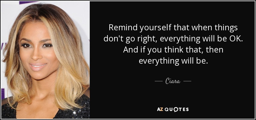 Remind yourself that when things don't go right, everything will be OK. And if you think that, then everything will be. - Ciara