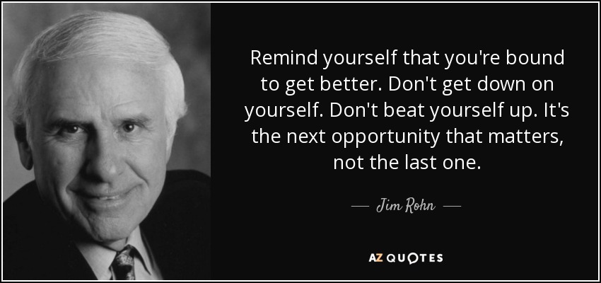 Remind yourself that you're bound to get better. Don't get down on yourself. Don't beat yourself up. It's the next opportunity that matters, not the last one. - Jim Rohn