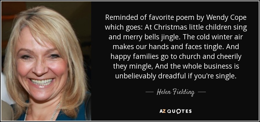 Reminded of favorite poem by Wendy Cope which goes: At Christmas little children sing and merry bells jingle. The cold winter air makes our hands and faces tingle. And happy families go to church and cheerily they mingle, And the whole business is unbelievably dreadful if you're single. - Helen Fielding