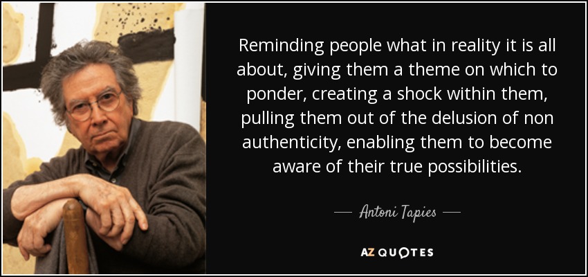 Reminding people what in reality it is all about, giving them a theme on which to ponder, creating a shock within them, pulling them out of the delusion of non authenticity, enabling them to become aware of their true possibilities. - Antoni Tapies