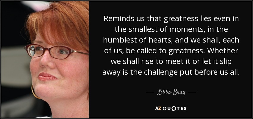 Reminds us that greatness lies even in the smallest of moments, in the humblest of hearts, and we shall, each of us, be called to greatness. Whether we shall rise to meet it or let it slip away is the challenge put before us all. - Libba Bray