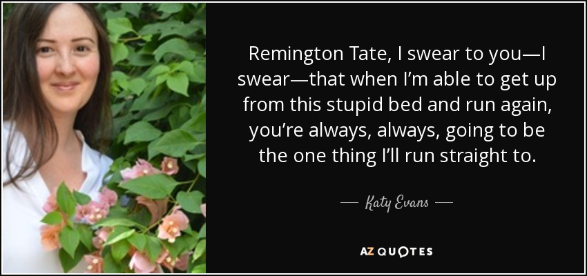 Remington Tate, I swear to you—I swear—that when I’m able to get up from this stupid bed and run again, you’re always, always, going to be the one thing I’ll run straight to. - Katy Evans