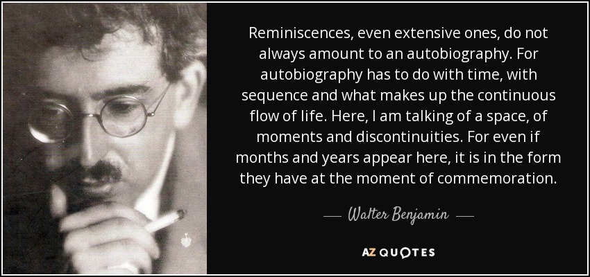 Reminiscences, even extensive ones, do not always amount to an autobiography. For autobiography has to do with time, with sequence and what makes up the continuous flow of life. Here, I am talking of a space, of moments and discontinuities. For even if months and years appear here, it is in the form they have at the moment of commemoration. - Walter Benjamin