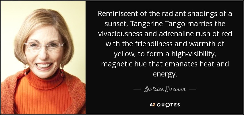 Reminiscent of the radiant shadings of a sunset, Tangerine Tango marries the vivaciousness and adrenaline rush of red with the friendliness and warmth of yellow, to form a high-visibility, magnetic hue that emanates heat and energy. - Leatrice Eiseman