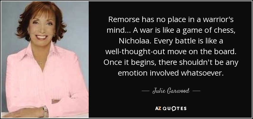 Remorse has no place in a warrior's mind... A war is like a game of chess, Nicholaa. Every battle is like a well-thought-out move on the board. Once it begins, there shouldn't be any emotion involved whatsoever. - Julie Garwood