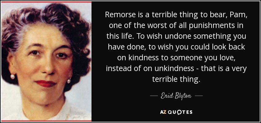 Remorse is a terrible thing to bear, Pam, one of the worst of all punishments in this life. To wish undone something you have done, to wish you could look back on kindness to someone you love, instead of on unkindness - that is a very terrible thing. - Enid Blyton