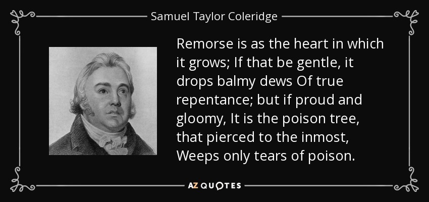 Remorse is as the heart in which it grows; If that be gentle, it drops balmy dews Of true repentance; but if proud and gloomy, It is the poison tree, that pierced to the inmost, Weeps only tears of poison. - Samuel Taylor Coleridge