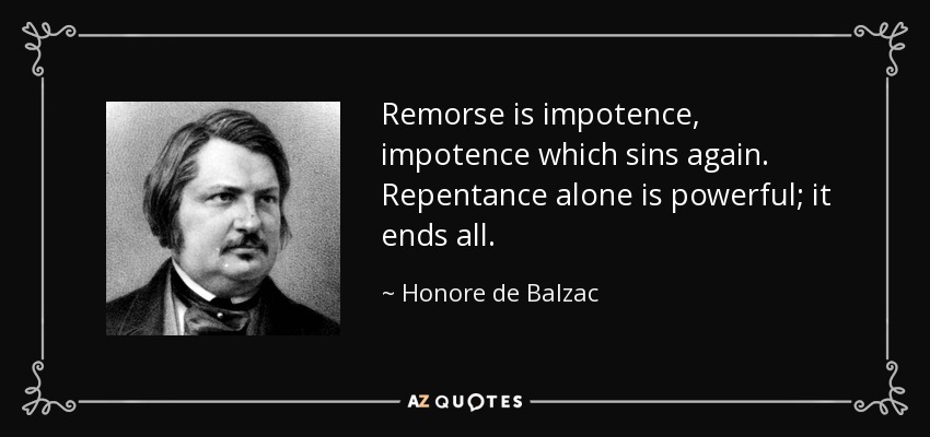 Remorse is impotence, impotence which sins again. Repentance alone is powerful; it ends all. - Honore de Balzac