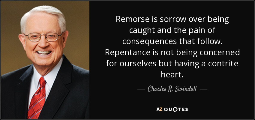 Remorse is sorrow over being caught and the pain of consequences that follow. Repentance is not being concerned for ourselves but having a contrite heart. - Charles R. Swindoll