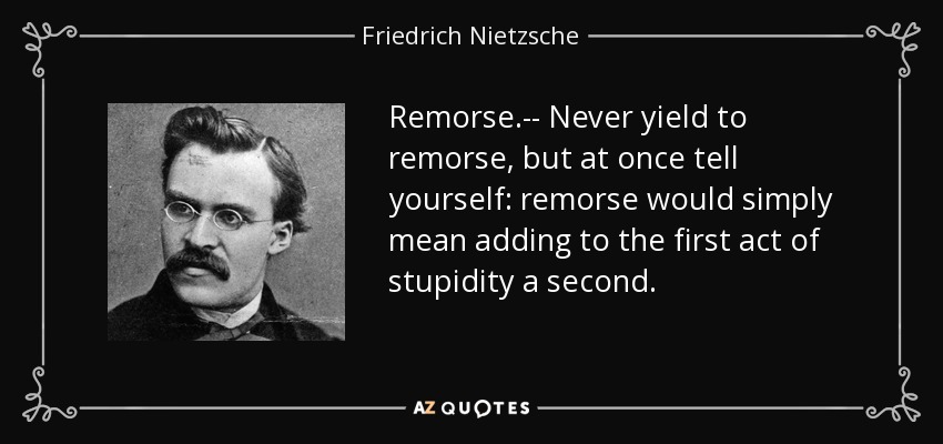 Remorse.-- Never yield to remorse, but at once tell yourself: remorse would simply mean adding to the first act of stupidity a second. - Friedrich Nietzsche