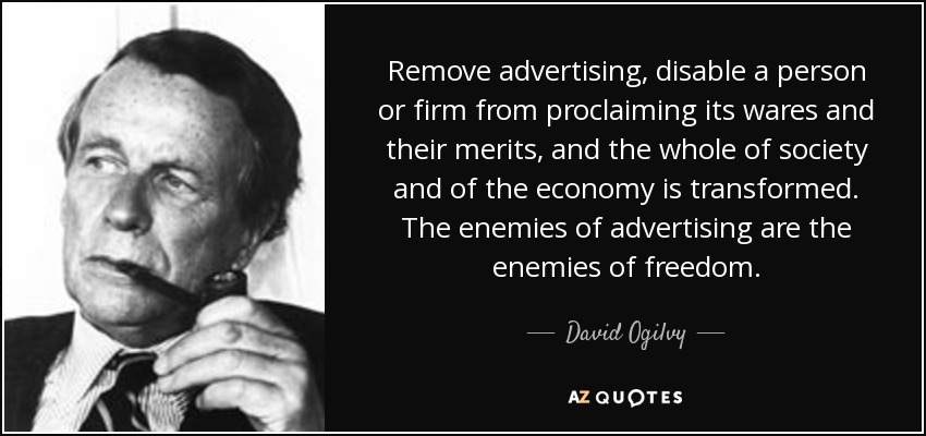 Remove advertising, disable a person or firm from proclaiming its wares and their merits, and the whole of society and of the economy is transformed. The enemies of advertising are the enemies of freedom. - David Ogilvy
