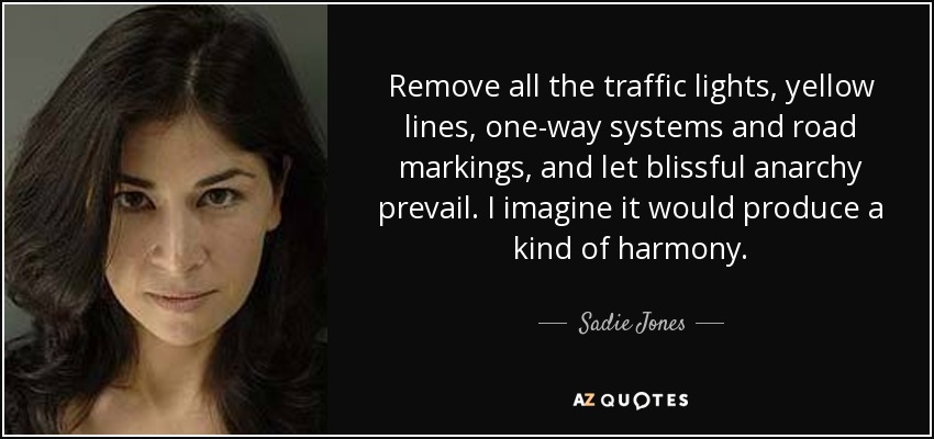 Remove all the traffic lights, yellow lines, one-way systems and road markings, and let blissful anarchy prevail. I imagine it would produce a kind of harmony. - Sadie Jones