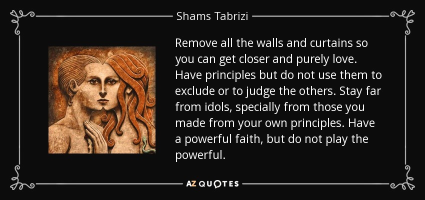 Remove all the walls and curtains so you can get closer and purely love. Have principles but do not use them to exclude or to judge the others. Stay far from idols, specially from those you made from your own principles. Have a powerful faith, but do not play the powerful. - Shams Tabrizi