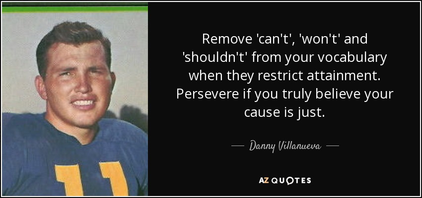 Remove 'can't', 'won't' and 'shouldn't' from your vocabulary when they restrict attainment. Persevere if you truly believe your cause is just. - Danny Villanueva