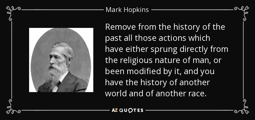 Remove from the history of the past all those actions which have either sprung directly from the religious nature of man, or been modified by it, and you have the history of another world and of another race. - Mark Hopkins