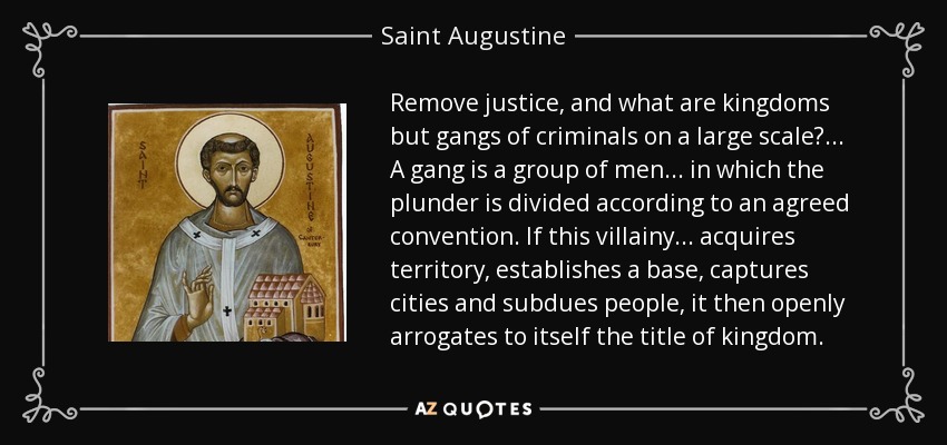 Remove justice, and what are kingdoms but gangs of criminals on a large scale?... A gang is a group of men... in which the plunder is divided according to an agreed convention. If this villainy... acquires territory, establishes a base, captures cities and subdues people, it then openly arrogates to itself the title of kingdom. - Saint Augustine