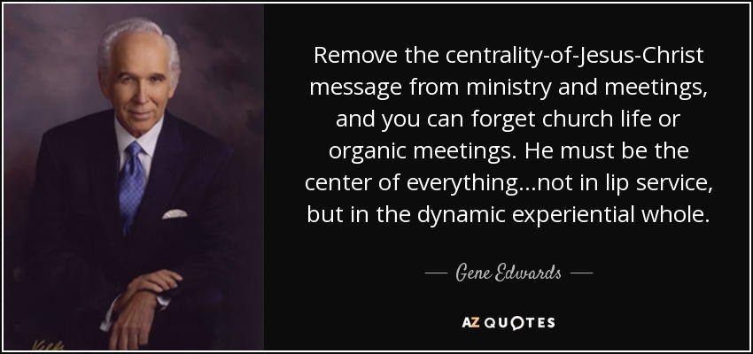 Remove the centrality-of-Jesus-Christ message from ministry and meetings, and you can forget church life or organic meetings. He must be the center of everything...not in lip service, but in the dynamic experiential whole. - Gene Edwards