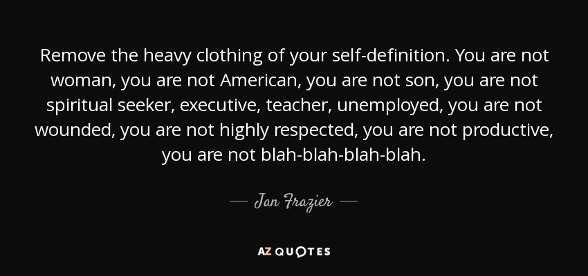 Remove the heavy clothing of your self-definition. You are not woman, you are not American, you are not son, you are not spiritual seeker, executive, teacher, unemployed, you are not wounded, you are not highly respected, you are not productive, you are not blah-blah-blah-blah. - Jan Frazier