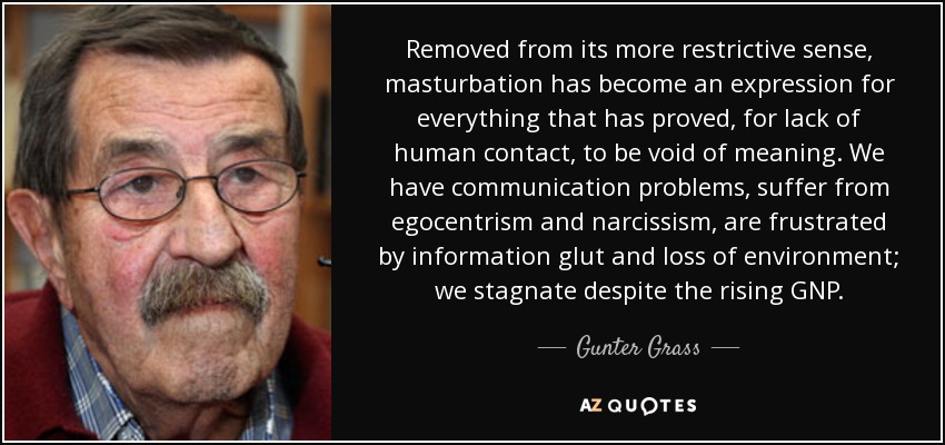 Removed from its more restrictive sense, masturbation has become an expression for everything that has proved, for lack of human contact, to be void of meaning. We have communication problems, suffer from egocentrism and narcissism, are frustrated by information glut and loss of environment; we stagnate despite the rising GNP. - Gunter Grass