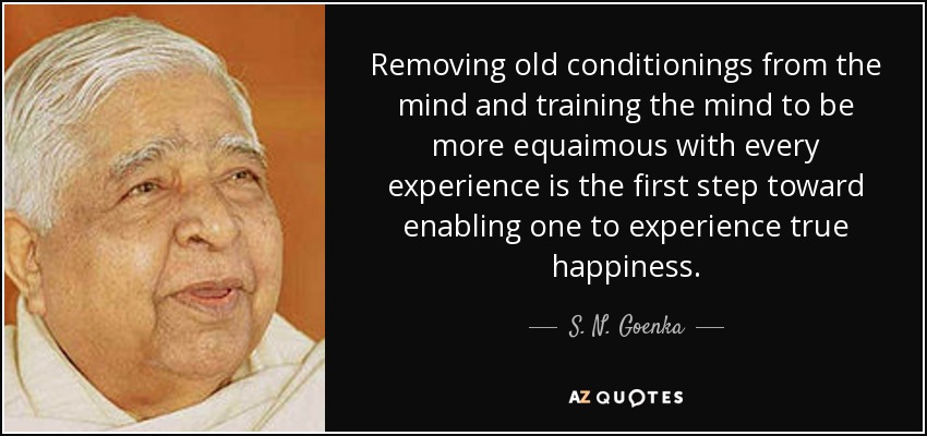 Removing old conditionings from the mind and training the mind to be more equaimous with every experience is the first step toward enabling one to experience true happiness. - S. N. Goenka