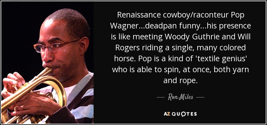 Renaissance cowboy/raconteur Pop Wagner ...deadpan funny ...his presence is like meeting Woody Guthrie and Will Rogers riding a single, many colored horse. Pop is a kind of 'textile genius' who is able to spin, at once, both yarn and rope. - Ron Miles
