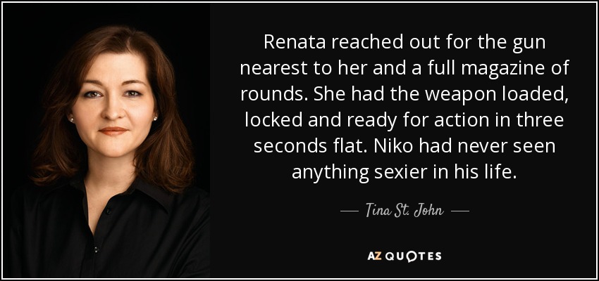 Renata reached out for the gun nearest to her and a full magazine of rounds. She had the weapon loaded, locked and ready for action in three seconds flat. Niko had never seen anything sexier in his life. - Tina St. John