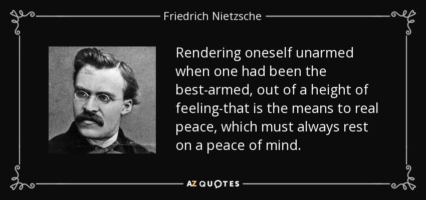 Rendering oneself unarmed when one had been the best-armed, out of a height of feeling-that is the means to real peace, which must always rest on a peace of mind. - Friedrich Nietzsche