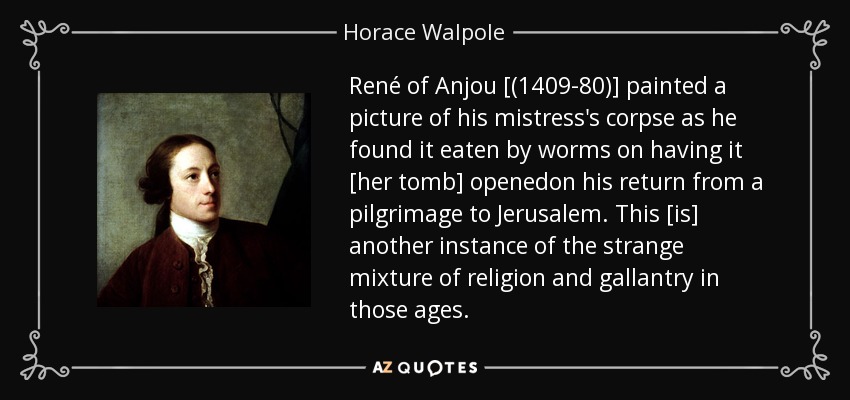 René of Anjou [(1409-80)] painted a picture of his mistress's corpse as he found it eaten by worms on having it [her tomb] openedon his return from a pilgrimage to Jerusalem. This [is] another instance of the strange mixture of religion and gallantry in those ages. - Horace Walpole