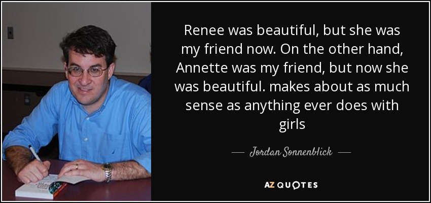Renee was beautiful, but she was my friend now. On the other hand, Annette was my friend, but now she was beautiful. makes about as much sense as anything ever does with girls - Jordan Sonnenblick