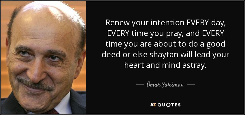 Renew your intention EVERY day, EVERY time you pray, and EVERY time you are about to do a good deed or else shaytan will lead your heart and mind astray. - Omar Suleiman