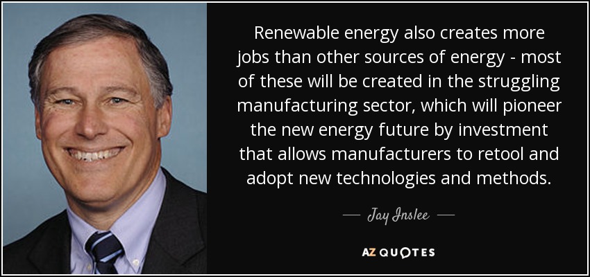 Renewable energy also creates more jobs than other sources of energy - most of these will be created in the struggling manufacturing sector, which will pioneer the new energy future by investment that allows manufacturers to retool and adopt new technologies and methods. - Jay Inslee