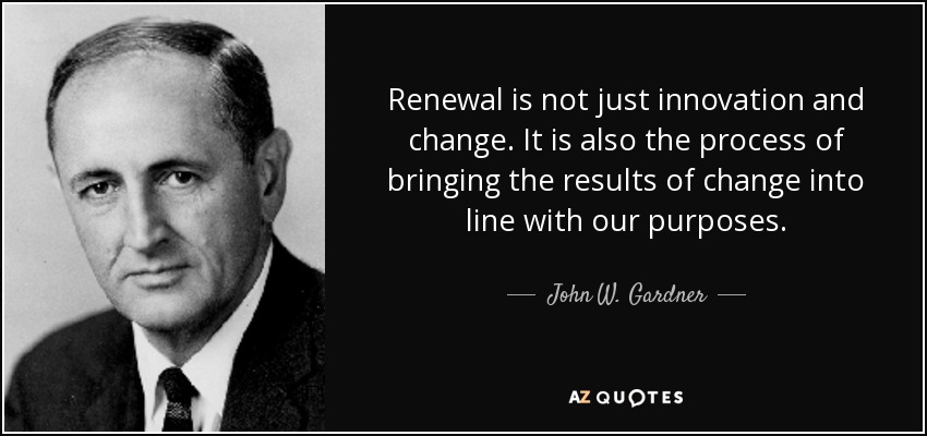 Renewal is not just innovation and change. It is also the process of bringing the results of change into line with our purposes. - John W. Gardner