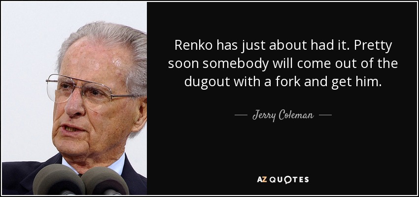 Renko has just about had it. Pretty soon somebody will come out of the dugout with a fork and get him. - Jerry Coleman