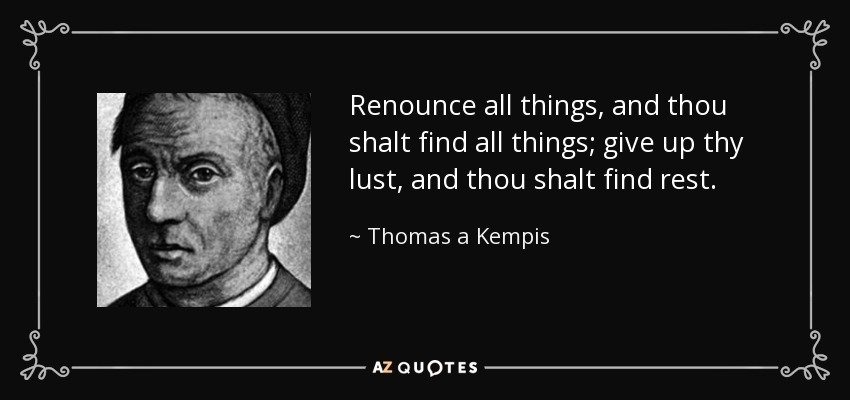 Renounce all things, and thou shalt find all things; give up thy lust, and thou shalt find rest. - Thomas a Kempis