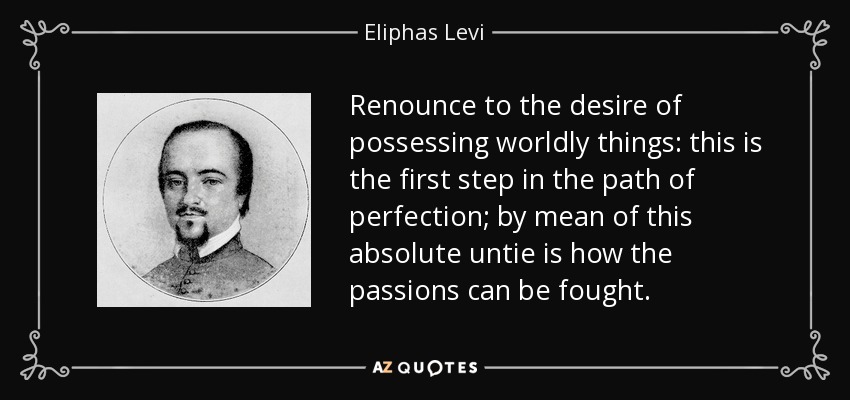 Renounce to the desire of possessing worldly things: this is the first step in the path of perfection; by mean of this absolute untie is how the passions can be fought. - Eliphas Levi