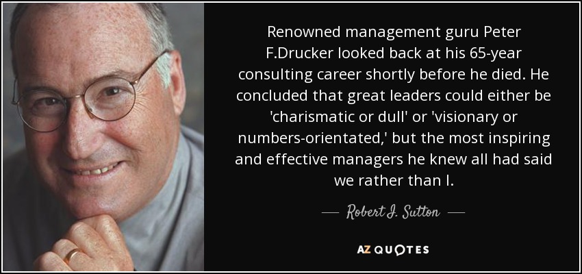 Renowned management guru Peter F.Drucker looked back at his 65-year consulting career shortly before he died. He concluded that great leaders could either be 'charismatic or dull' or 'visionary or numbers-orientated,' but the most inspiring and effective managers he knew all had said we rather than I. - Robert I. Sutton